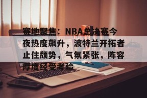 问鼎网址 -赛地聚焦：NBA总决赛今夜热度飙升，波特兰开拓者止住颓势，气氛紧张，阵容厚度经受考验的简单介绍